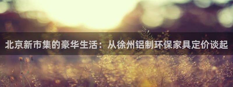 沐鸣2平台网页版：北京新市集的豪华生活：从徐州铝制环保家具定